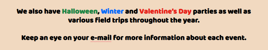 We also have Halloween, Winter and Valentine’s Day parties as well as various field trips throughout the year.   Keep an eye on your e-mail for more information about each event.